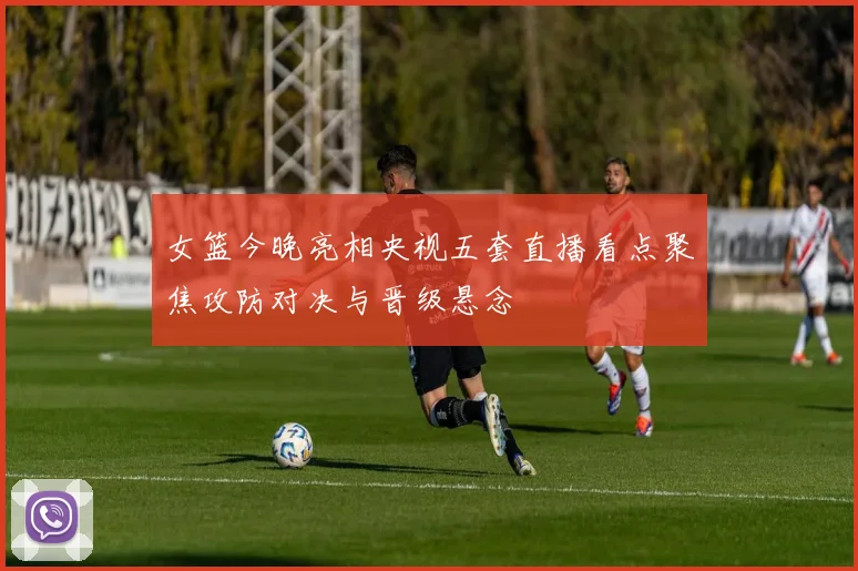 女篮今晚亮相央视五套直播看点聚焦攻防对决与晋级悬念