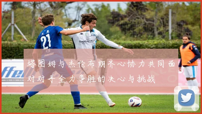 塔图姆与杰伦布朗齐心协力共同面对对手全力争胜的决心与挑战