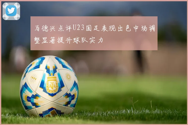 马德兴点评U23国足表现出色中场调整显著提升球队实力