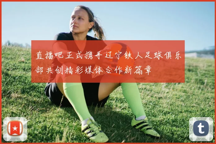 直播吧正式携手辽宁铁人足球俱乐部共创精彩媒体合作新篇章
