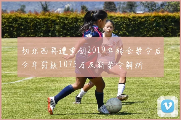切尔西再遭重创2019年转会禁令后今年罚款1075万及新禁令解析