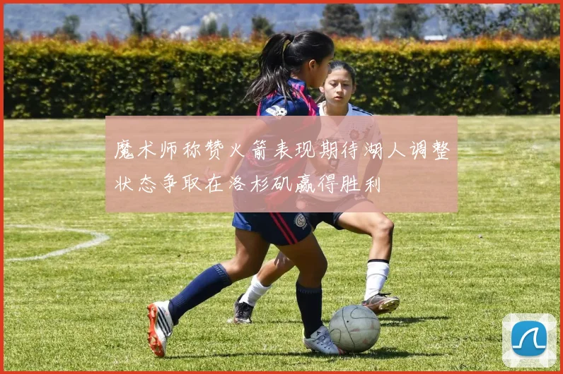 魔术师称赞火箭表现期待湖人调整状态争取在洛杉矶赢得胜利