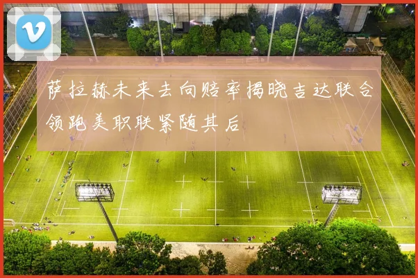 萨拉赫未来去向赔率揭晓吉达联合领跑美职联紧随其后