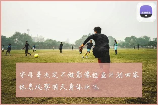 字母哥决定不做影像检查计划回家休息观察明天身体状况
