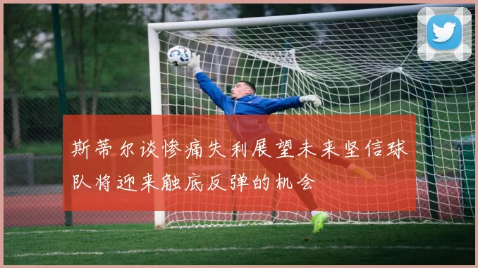 斯蒂尔谈惨痛失利展望未来坚信球队将迎来触底反弹的机会