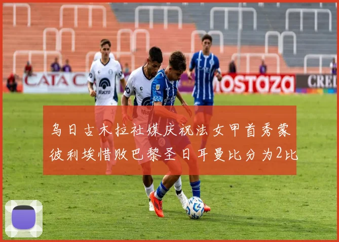 乌日古木拉社媒庆祝法女甲首秀蒙彼利埃惜败巴黎圣日耳曼比分为2比3