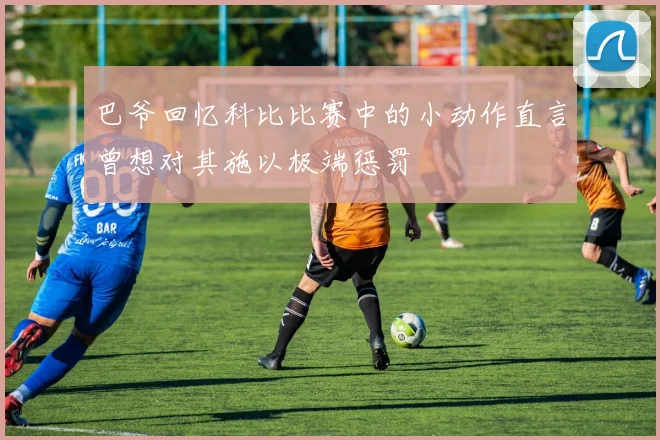 巴爷回忆科比比赛中的小动作直言曾想对其施以极端惩罚