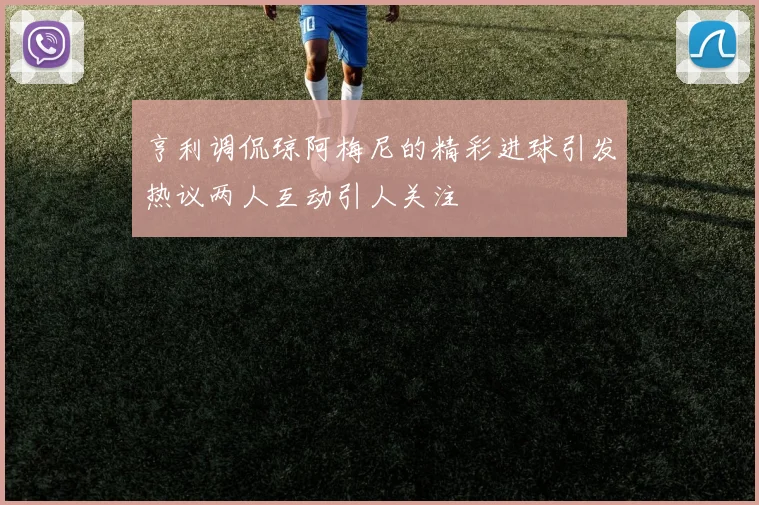 亨利调侃琼阿梅尼的精彩进球引发热议两人互动引人关注