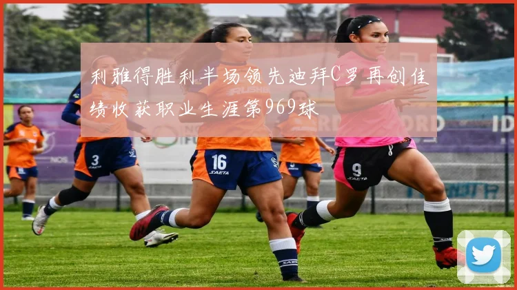利雅得胜利半场领先迪拜C罗再创佳绩收获职业生涯第969球