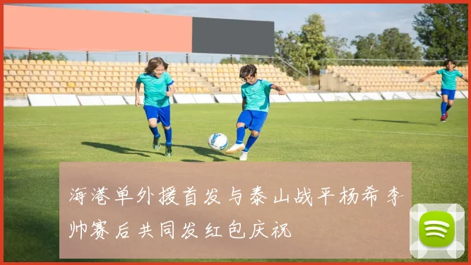 海港单外援首发与泰山战平杨希李帅赛后共同发红包庆祝