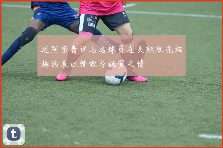 迈阿密青训七名球员在美职联亮相梅西表达骄傲与祝贺之情