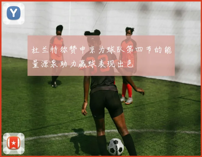 杜兰特称赞申京为球队第四节的能量源泉助力赢球表现出色