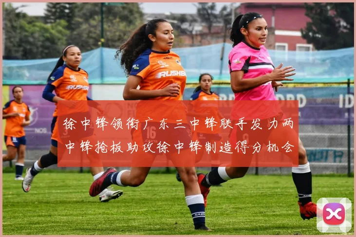 徐中锋领衔广东三中锋联手发力两中锋抢板助攻徐中锋制造得分机会
