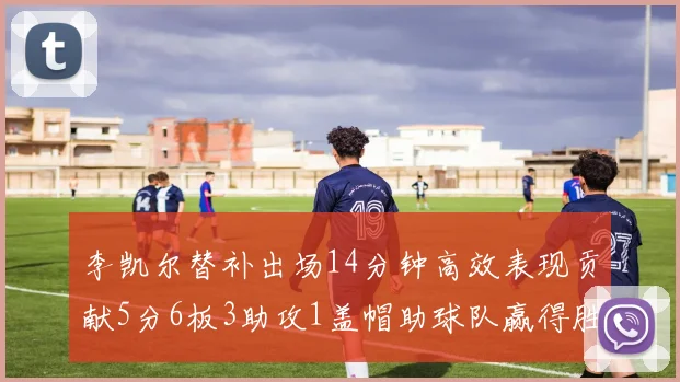 李凯尔替补出场14分钟高效表现贡献5分6板3助攻1盖帽助球队赢得胜利