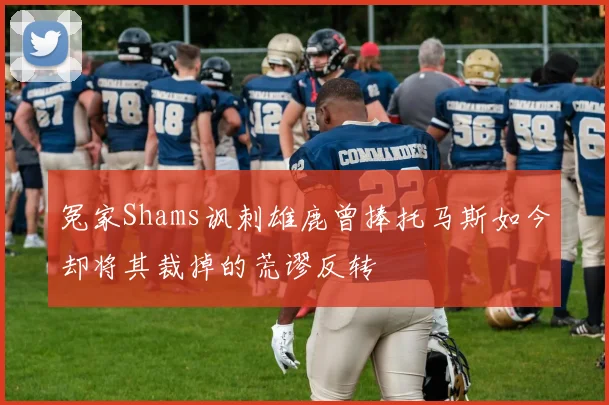 冤家Shams讽刺雄鹿曾捧托马斯如今却将其裁掉的荒谬反转